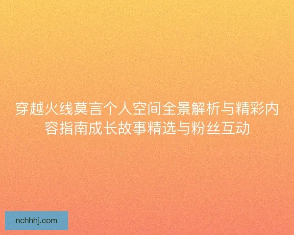 穿越火线莫言个人空间全景解析与精彩内容指南成长故事精选与粉丝互动