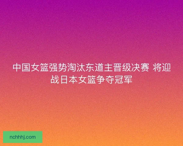 中国女篮强势淘汰东道主晋级决赛 将迎战日本女篮争夺冠军