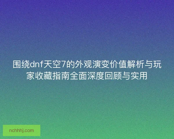 围绕dnf天空7的外观演变价值解析与玩家收藏指南全面深度回顾与实用