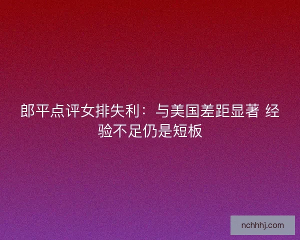 郎平点评女排失利：与美国差距显著 经验不足仍是短板