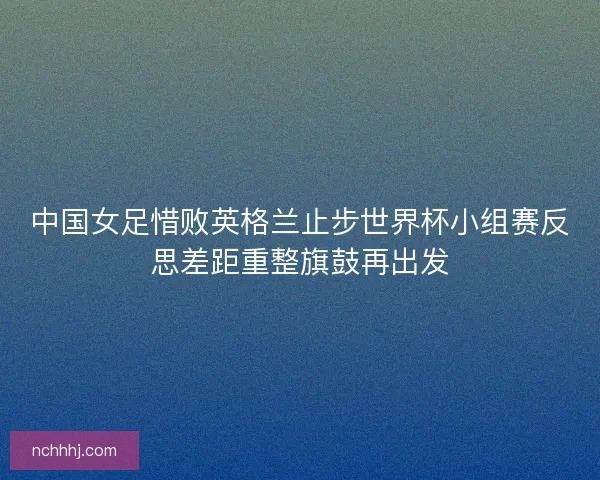中国女足惜败英格兰止步世界杯小组赛反思差距重整旗鼓再出发