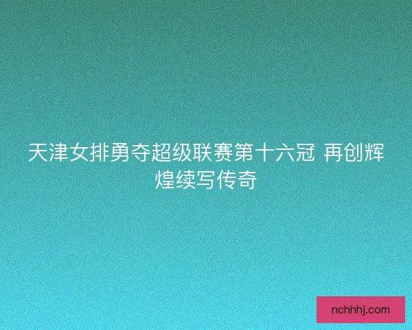 天津女排勇夺超级联赛第十六冠 再创辉煌续写传奇