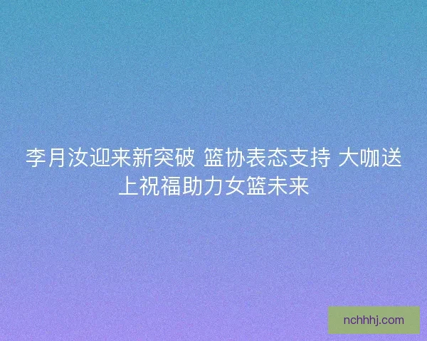 李月汝迎来新突破 篮协表态支持 大咖送上祝福助力女篮未来