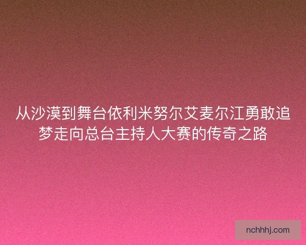 从沙漠到舞台依利米努尔艾麦尔江勇敢追梦走向总台主持人大赛的传奇之路