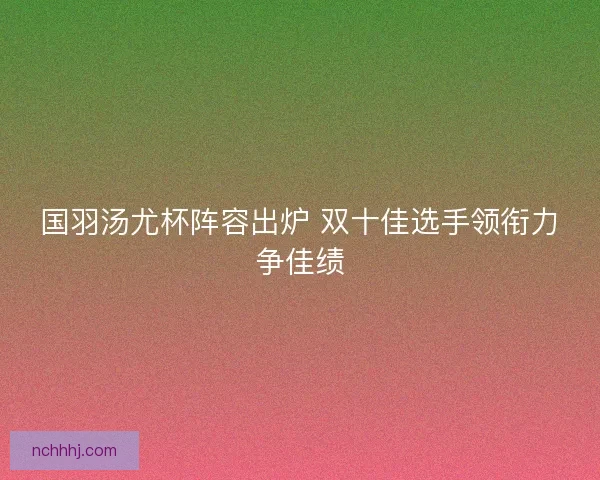 国羽汤尤杯阵容出炉 双十佳选手领衔力争佳绩