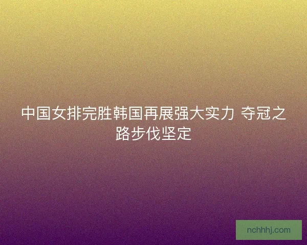 中国女排完胜韩国再展强大实力 夺冠之路步伐坚定
