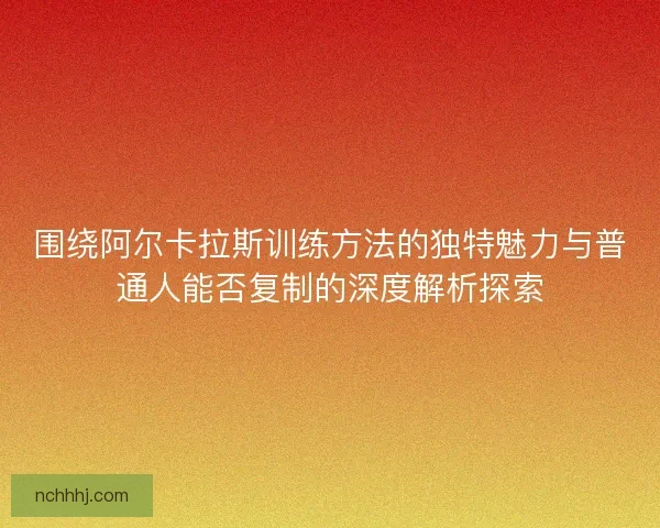 围绕阿尔卡拉斯训练方法的独特魅力与普通人能否复制的深度解析探索