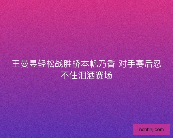 王曼昱轻松战胜桥本帆乃香 对手赛后忍不住泪洒赛场